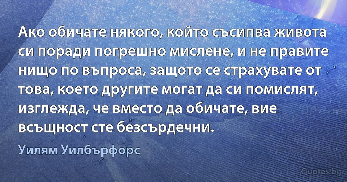 Ако обичате някого, който съсипва живота си поради погрешно мислене, и не правите нищо по въпроса, защото се страхувате от това, което другите могат да си помислят, изглежда, че вместо да обичате, вие всъщност сте безсърдечни. (Уилям Уилбърфорс)