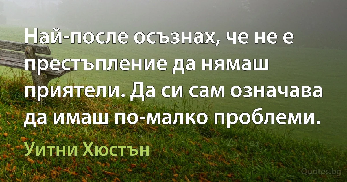 Най-после осъзнах, че не е престъпление да нямаш приятели. Да си сам означава да имаш по-малко проблеми. (Уитни Хюстън)