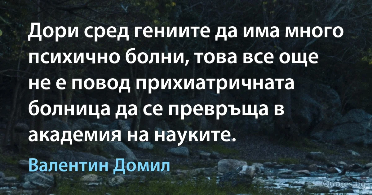 Дори сред гениите да има много психично болни, това все още не е повод прихиатричната болница да се превръща в академия на науките. (Валентин Домил)