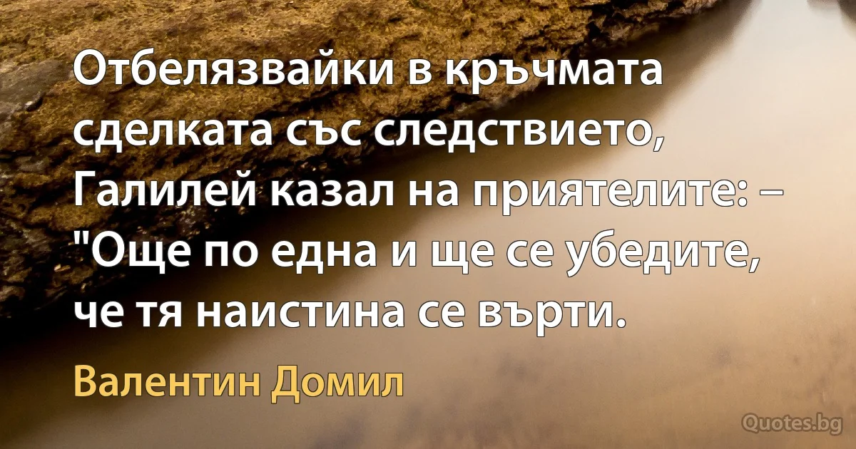 Отбелязвайки в кръчмата сделката със следствието, Галилей казал на приятелите: – "Още по една и ще се убедите, че тя наистина се върти. (Валентин Домил)