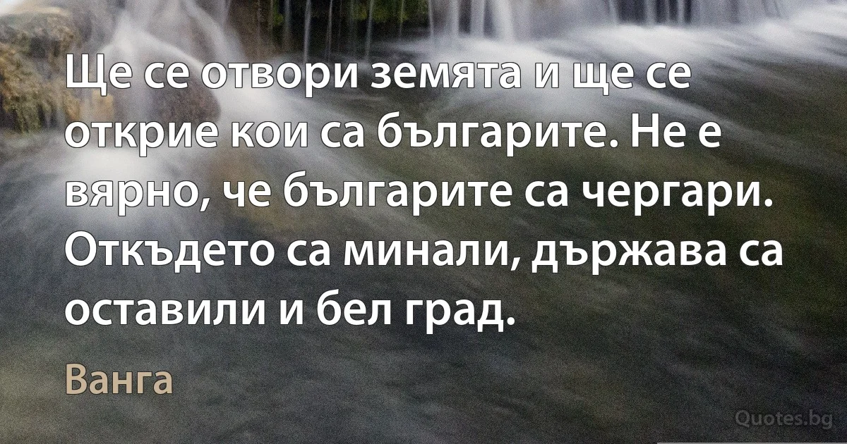 Ще се отвори земята и ще се открие кои са българите. Не е вярно, че българите са чергари. Откъдето са минали, държава са оставили и бел град. (Ванга)