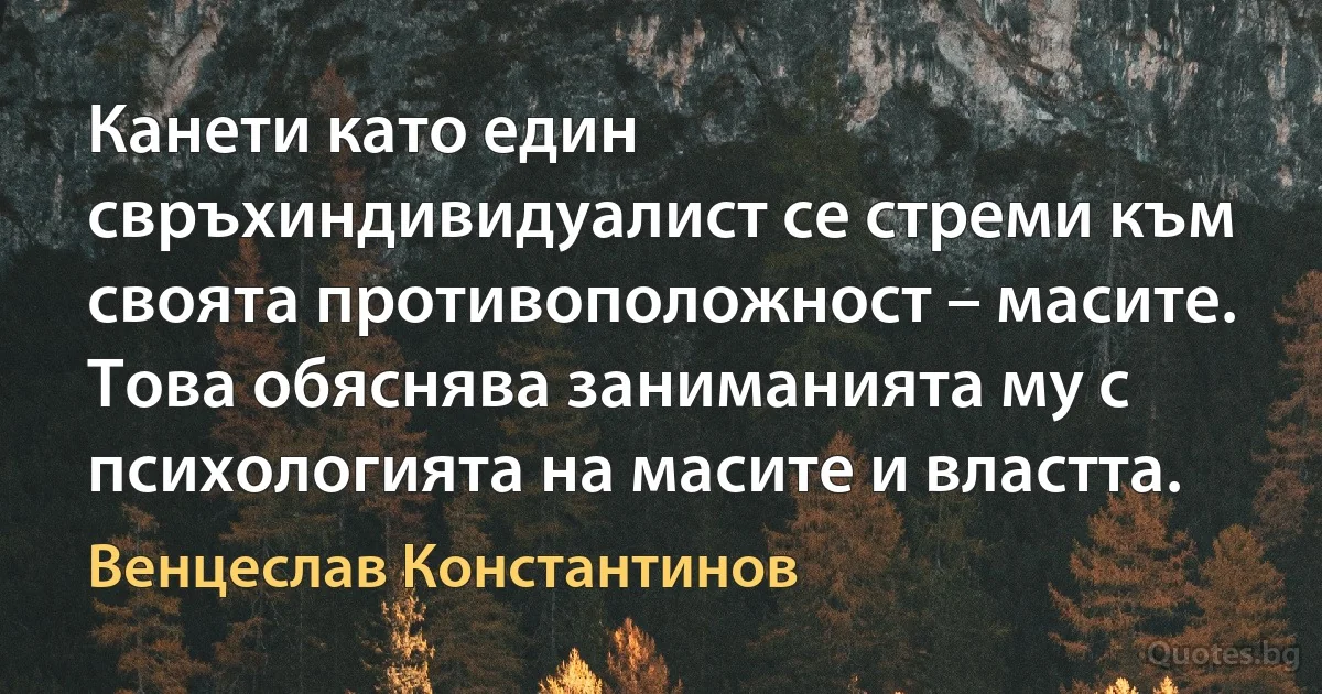 Канети като един свръхиндивидуалист се стреми към своята противоположност – масите. Това обяснява заниманията му с психологията на масите и властта. (Венцеслав Константинов)