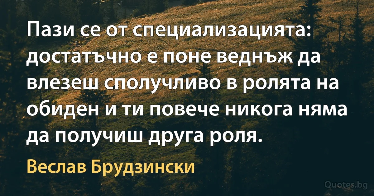 Пази се от специализацията: достатъчно е поне веднъж да влезеш сполучливо в ролята на обиден и ти повече никога няма да получиш друга роля. (Веслав Брудзински)