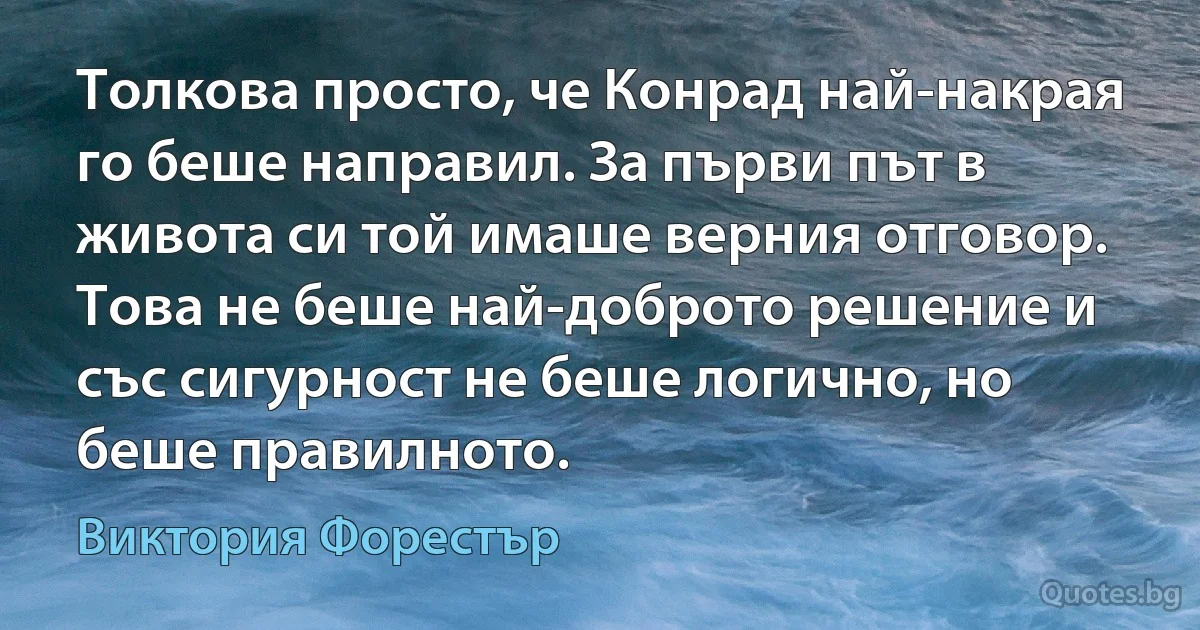 Толкова просто, че Конрад най-накрая го беше направил. За първи път в живота си той имаше верния отговор. Това не беше най-доброто решение и със сигурност не беше логично, но беше правилното. (Виктория Форестър)