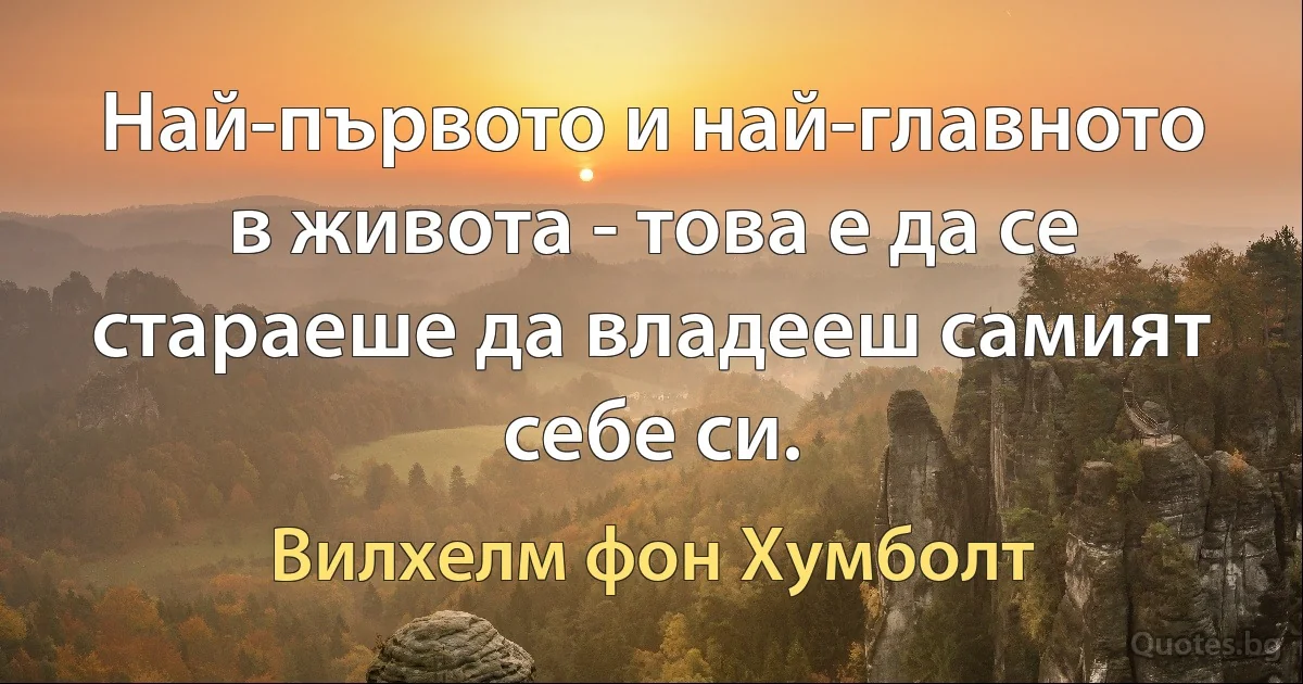 Най-първото и най-главното в живота - това е да се стараеше да владееш самият себе си. (Вилхелм фон Хумболт)