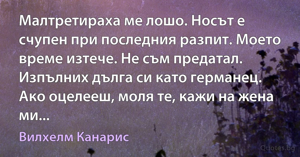 Малтретираха ме лошо. Носът е счупен при последния разпит. Моето време изтече. Не съм предатал. Изпълних дълга си като германец. Ако оцелееш, моля те, кажи на жена ми... (Вилхелм Канарис)