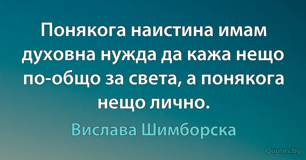 Понякога наистина имам духовна нужда да кажа нещо по-общо за света, а понякога нещо лично. (Вислава Шимборска)