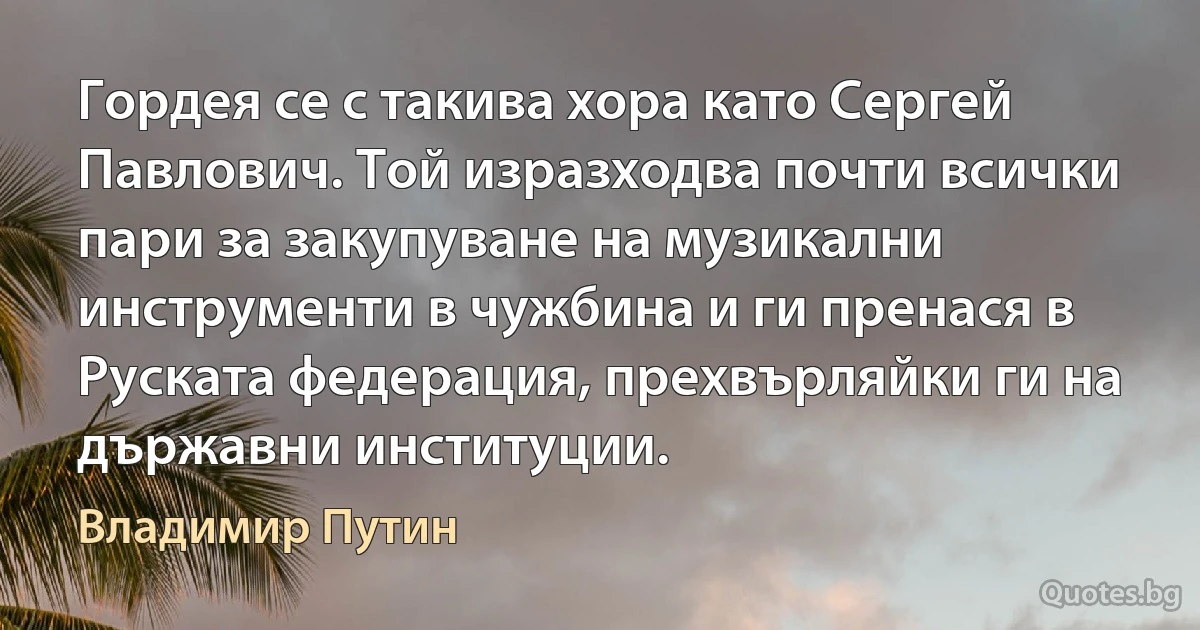 Гордея се с такива хора като Сергей Павлович. Той изразходва почти всички пари за закупуване на музикални инструменти в чужбина и ги пренася в Руската федерация, прехвърляйки ги на държавни институции. (Владимир Путин)