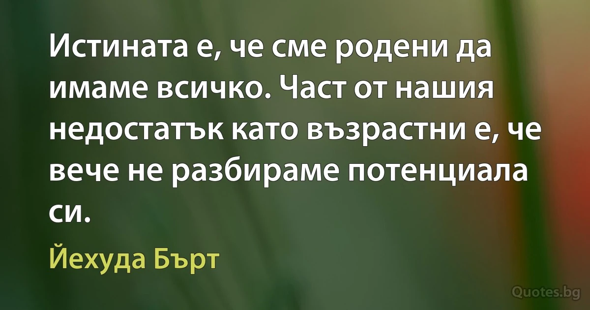 Истината е, че сме родени да имаме всичко. Част от нашия недостатък като възрастни е, че вече не разбираме потенциала си. (Йехуда Бърт)