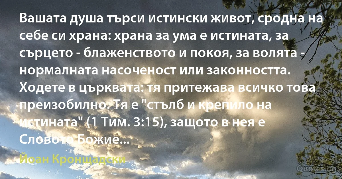 Вашата душа търси истински живот, сродна на себе си храна: храна за ума е истината, за сърцето - блаженството и покоя, за волята - нормалната насоченост или законността. Ходете в църквата: тя притежава всичко това преизобилно. Тя е "стълб и крепило на истината" (1 Тим. 3:15), защото в нея е Словото Божие... (Йоан Кронщадски)