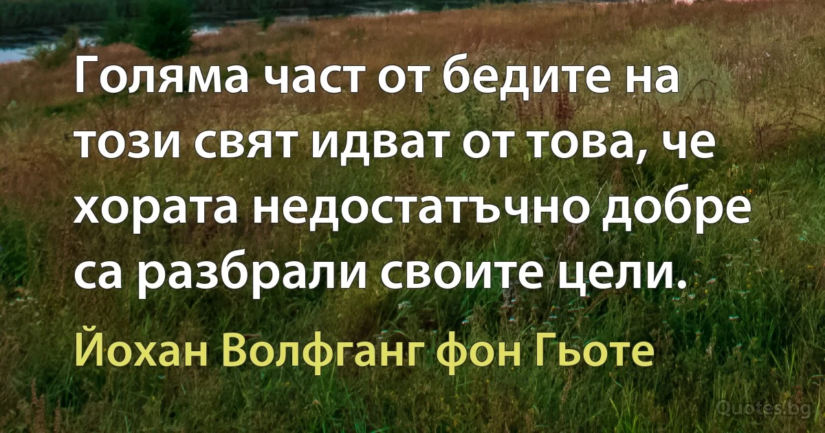 Голяма част от бедите на този свят идват от това, че хората недостатъчно добре са разбрали своите цели. (Йохан Волфганг фон Гьоте)