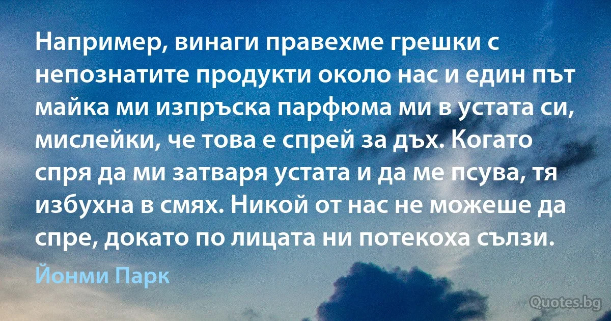 Например, винаги правехме грешки с непознатите продукти около нас и един път майка ми изпръска парфюма ми в устата си, мислейки, че това е спрей за дъх. Когато спря да ми затваря устата и да ме псува, тя избухна в смях. Никой от нас не можеше да спре, докато по лицата ни потекоха сълзи. (Йонми Парк)