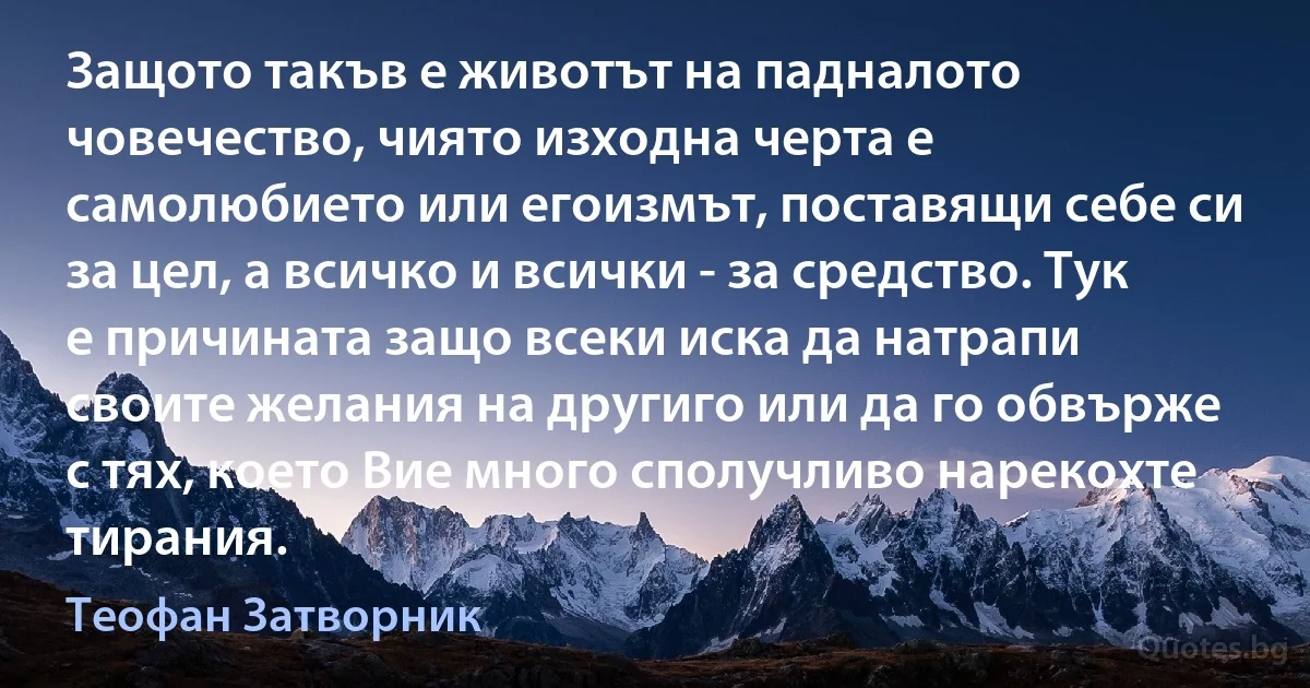 Защото такъв е животът на падналото човечество, чиято изходна черта е самолюбието или егоизмът, поставящи себе си за цел, а всичко и всички - за средство. Тук е причината защо всеки иска да натрапи своите желания на другиго или да го обвърже с тях, което Вие много сполучливо нарекохте тирания. (Теофан Затворник)