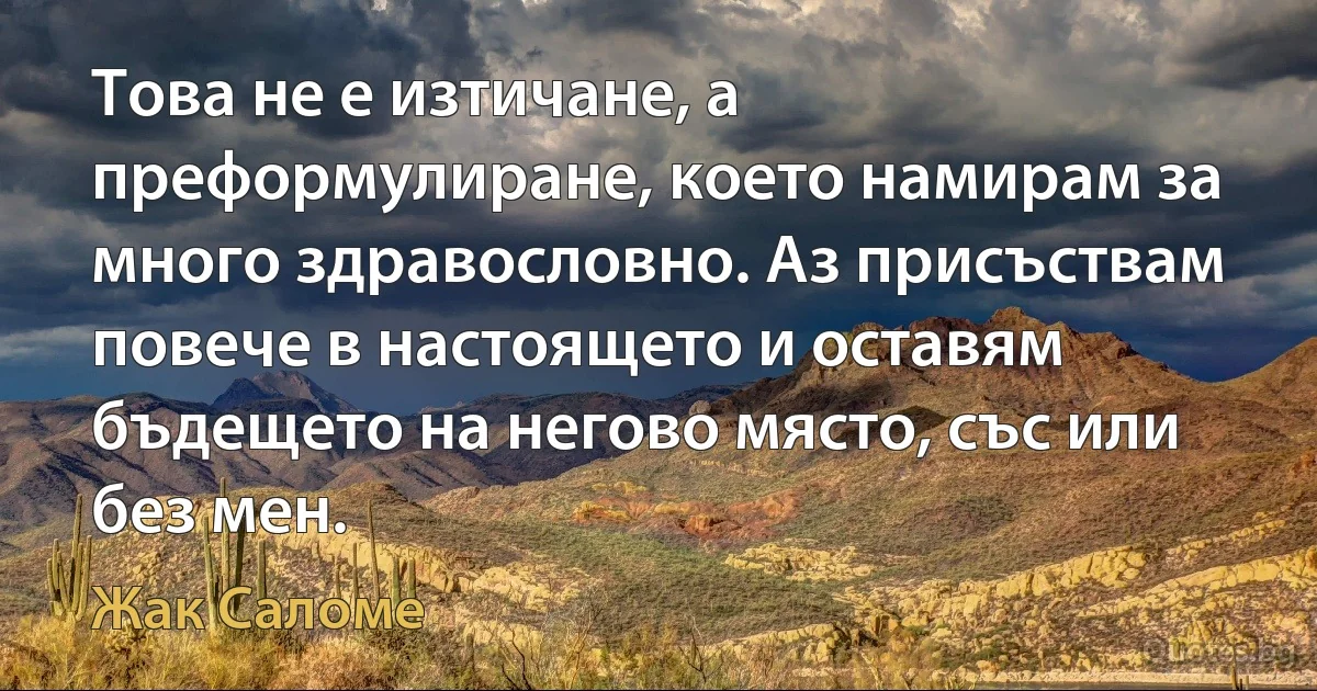 Това не е изтичане, а преформулиране, което намирам за много здравословно. Аз присъствам повече в настоящето и оставям бъдещето на негово място, със или без мен. (Жак Саломе)