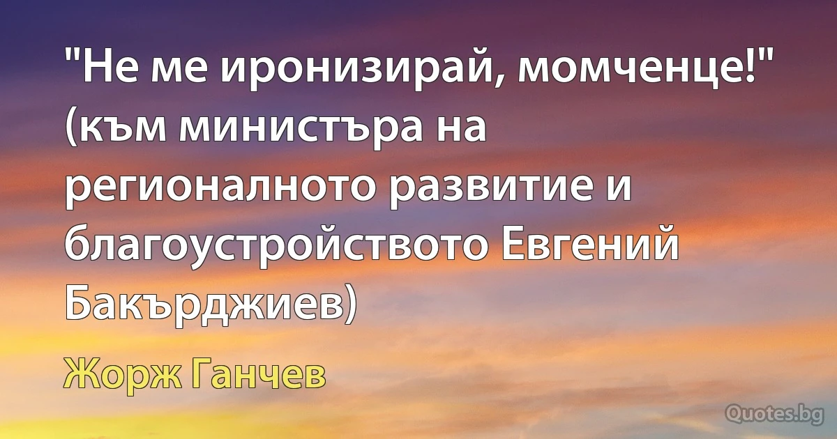 "Не ме иронизирай, момченце!" (към министъра на регионалното развитие и благоустройството Евгений Бакърджиев) (Жорж Ганчев)