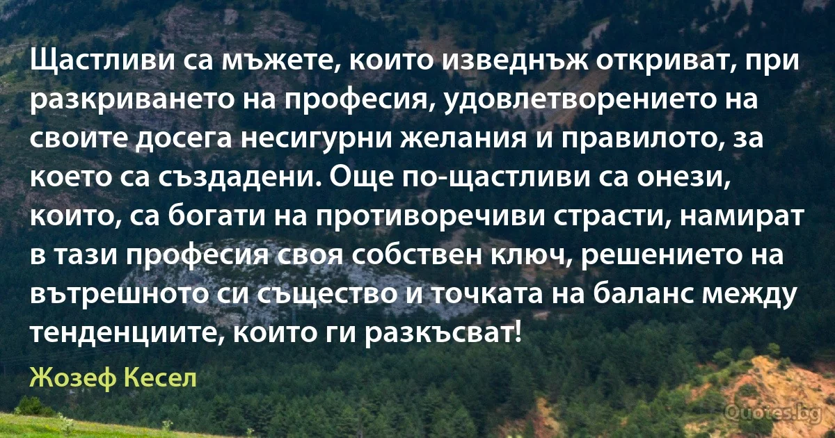 Щастливи са мъжете, които изведнъж откриват, при разкриването на професия, удовлетворението на своите досега несигурни желания и правилото, за което са създадени. Още по-щастливи са онези, които, са богати на противоречиви страсти, намират в тази професия своя собствен ключ, решението на вътрешното си същество и точката на баланс между тенденциите, които ги разкъсват! (Жозеф Кесел)