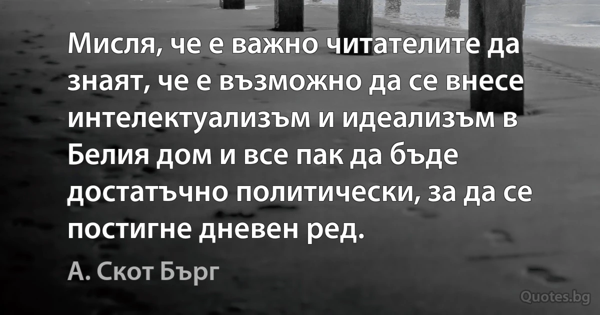 Мисля, че е важно читателите да знаят, че е възможно да се внесе интелектуализъм и идеализъм в Белия дом и все пак да бъде достатъчно политически, за да се постигне дневен ред. (А. Скот Бърг)