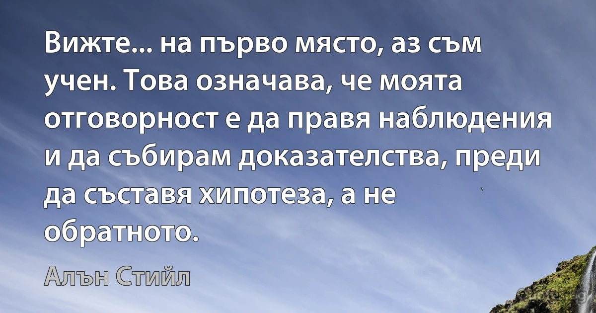 Вижте... на първо място, аз съм учен. Това означава, че моята отговорност е да правя наблюдения и да събирам доказателства, преди да съставя хипотеза, а не обратното. (Алън Стийл)