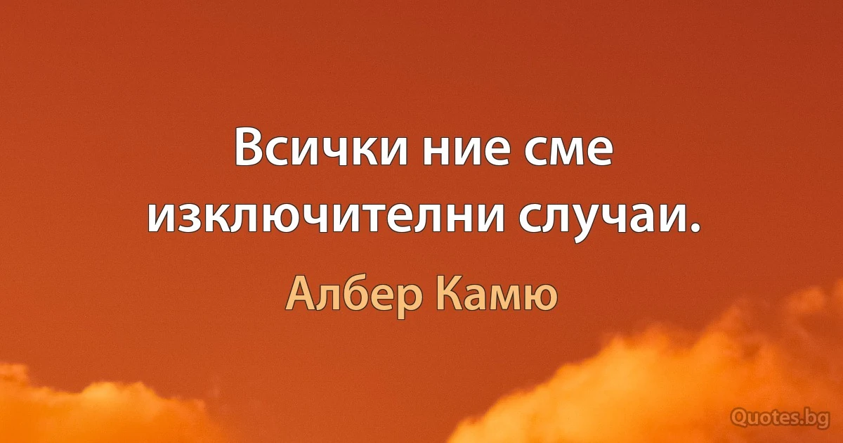 Всички ние сме изключителни случаи. (Албер Камю)