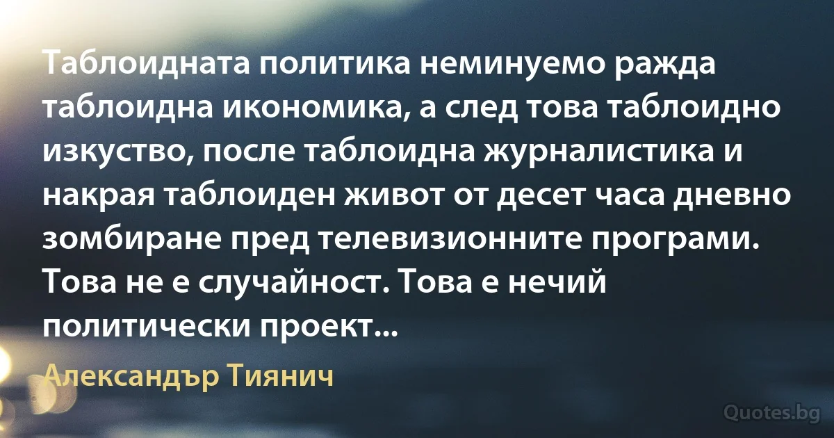 Таблоидната политика неминуемо ражда таблоидна икономика, а след това таблоидно изкуство, после таблоидна журналистика и накрая таблоиден живот от десет часа дневно зомбиране пред телевизионните програми. Това не е случайност. Това е нечий политически проект... (Александър Тиянич)