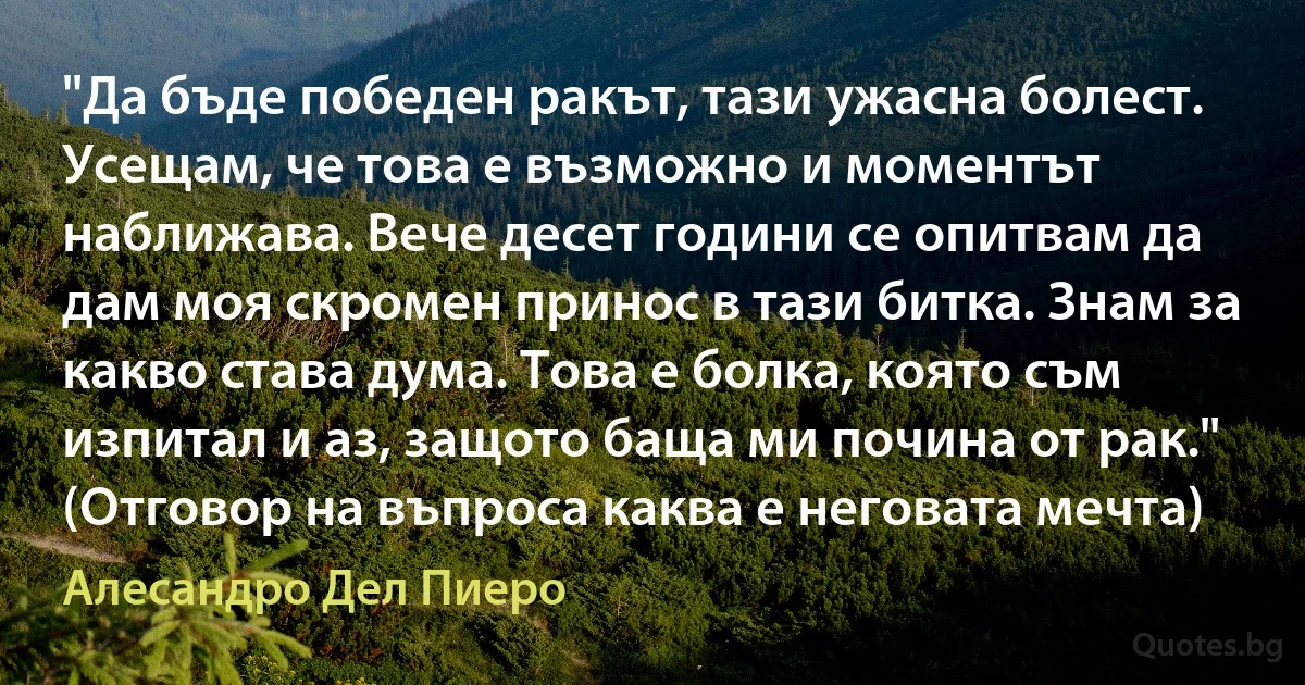 "Да бъде победен ракът, тази ужасна болест. Усещам, че това е възможно и моментът наближава. Вече десет години се опитвам да дам моя скромен принос в тази битка. Знам за какво става дума. Това е болка, която съм изпитал и аз, защото баща ми почина от рак." (Отговор на въпроса каква е неговата мечта) (Алесандро Дел Пиеро)