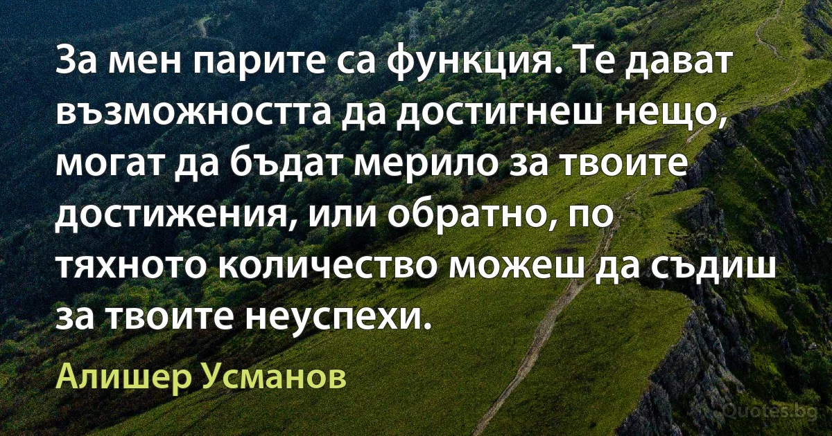 За мен парите са функция. Те дават възможността да достигнеш нещо, могат да бъдат мерило за твоите достижения, или обратно, по тяхното количество можеш да съдиш за твоите неуспехи. (Алишер Усманов)