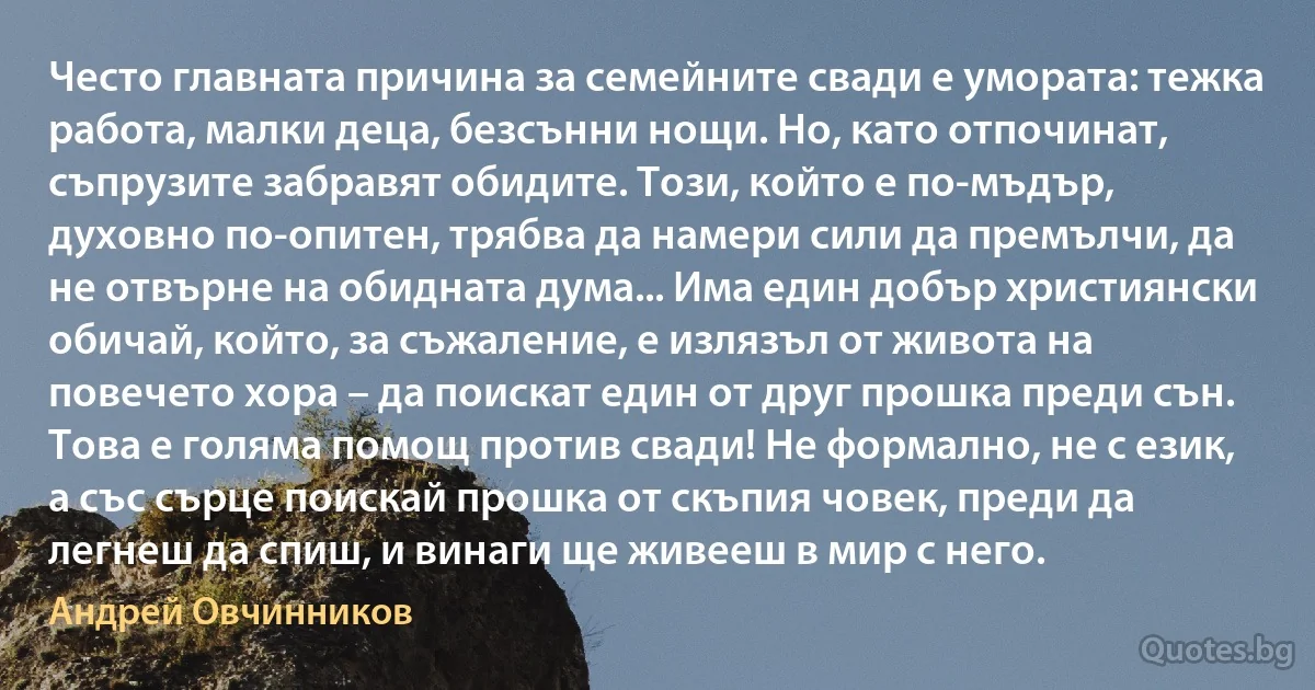 Често главната причина за семейните свади е умората: тежка работа, малки деца, безсънни нощи. Но, като отпочинат, съпрузите забравят обидите. Този, който е по-мъдър, духовно по-опитен, трябва да намери сили да премълчи, да не отвърне на обидната дума... Има един добър християнски обичай, който, за съжаление, е излязъл от живота на повечето хора – да поискат един от друг прошка преди сън. Това е голяма помощ против свади! Не формално, не с език, а със сърце поискай прошка от скъпия човек, преди да легнеш да спиш, и винаги ще живееш в мир с него. (Андрей Овчинников)