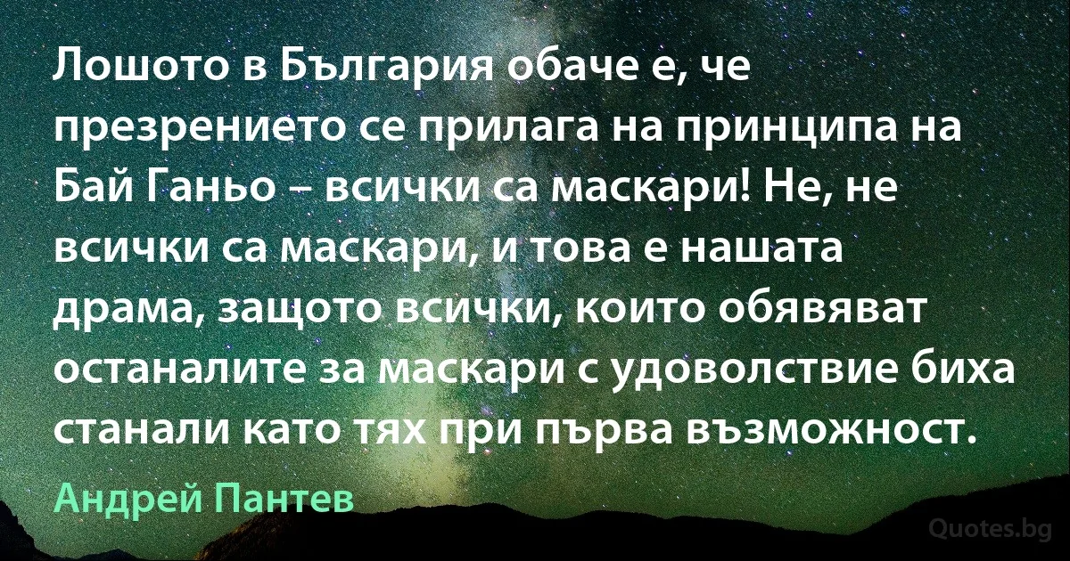 Лошото в България обаче е, че презрението се прилага на принципа на Бай Ганьо – всички са маскари! Не, не всички са маскари, и това е нашата драма, защото всички, които обявяват останалите за маскари с удоволствие биха станали като тях при първа възможност. (Андрей Пантев)