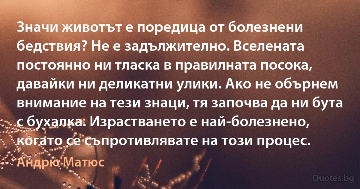 Значи животът е поредица от болезнени бедствия? Не е задължително. Вселената постоянно ни тласка в правилната посока, давайки ни деликатни улики. Ако не обърнем внимание на тези знаци, тя започва да ни бута с бухалка. Израстването е най-болезнено, когато се съпротивлявате на този процес. (Андрю Матюс)