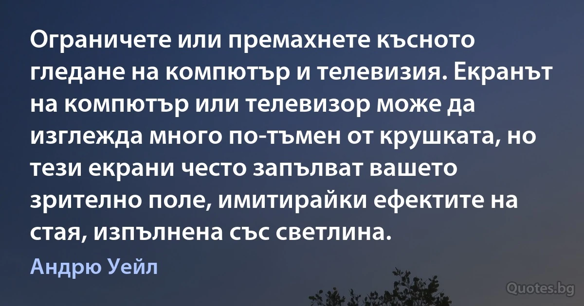 Ограничете или премахнете късното гледане на компютър и телевизия. Екранът на компютър или телевизор може да изглежда много по-тъмен от крушката, но тези екрани често запълват вашето зрително поле, имитирайки ефектите на стая, изпълнена със светлина. (Андрю Уейл)