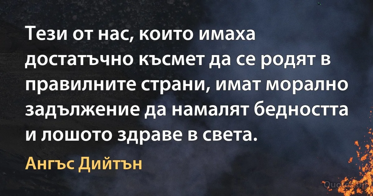 Тези от нас, които имаха достатъчно късмет да се родят в правилните страни, имат морално задължение да намалят бедността и лошото здраве в света. (Ангъс Дийтън)