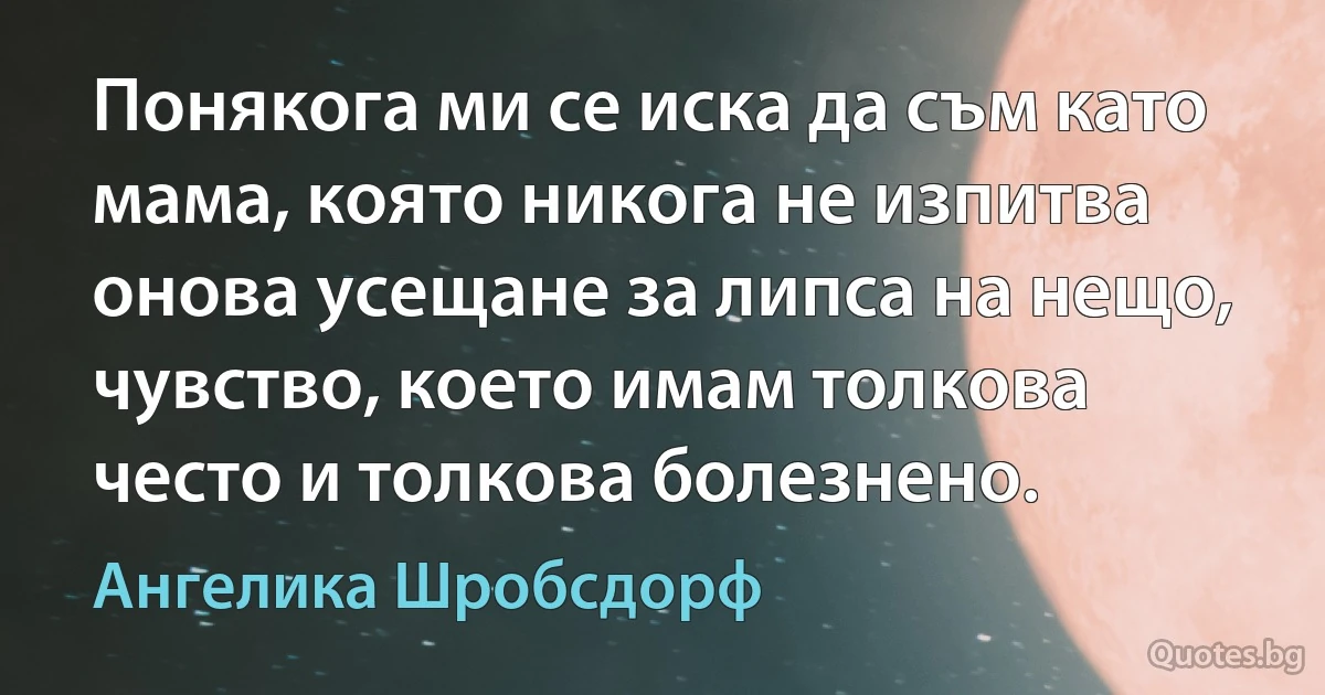 Понякога ми се иска да съм като мама, която никога не изпитва онова усещане за липса на нещо, чувство, което имам толкова често и толкова болезнено. (Ангелика Шробсдорф)