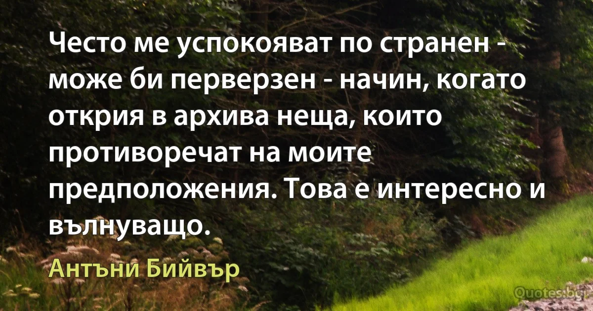 Често ме успокояват по странен - може би перверзен - начин, когато открия в архива неща, които противоречат на моите предположения. Това е интересно и вълнуващо. (Антъни Бийвър)