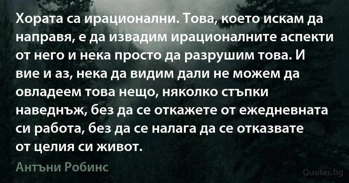 Хората са ирационални. Това, което искам да направя, е да извадим ирационалните аспекти от него и нека просто да разрушим това. И вие и аз, нека да видим дали не можем да овладеем това нещо, няколко стъпки наведнъж, без да се откажете от ежедневната си работа, без да се налага да се отказвате от целия си живот. (Антъни Робинс)