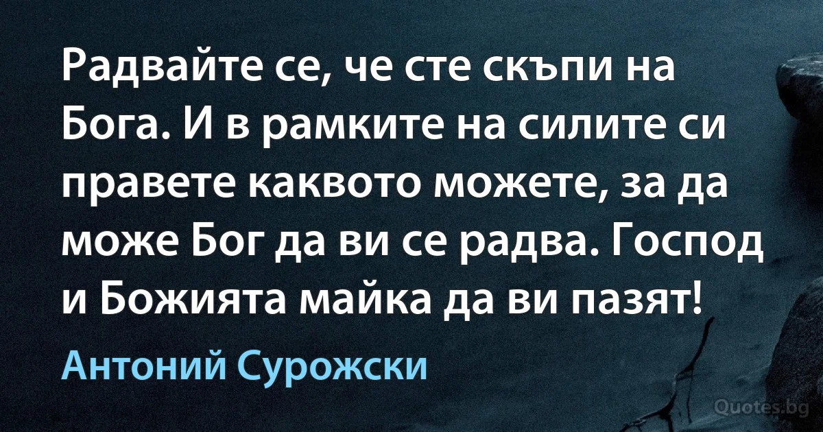 Радвайте се, че сте скъпи на Бога. И в рамките на силите си правете каквото можете, за да може Бог да ви се радва. Господ и Божията майка да ви пазят! (Антоний Сурожски)