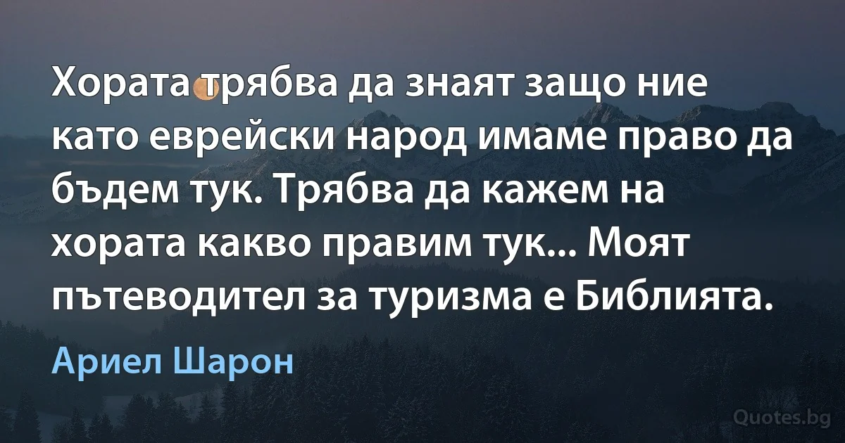 Хората трябва да знаят защо ние като еврейски народ имаме право да бъдем тук. Трябва да кажем на хората какво правим тук... Моят пътеводител за туризма е Библията. (Ариел Шарон)