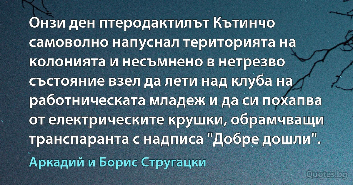 Онзи ден птеродактилът Кътинчо самоволно напуснал територията на колонията и несъмнено в нетрезво състояние взел да лети над клуба на работническата младеж и да си похапва от електрическите крушки, обрамчващи транспаранта с надписа "Добре дошли". (Аркадий и Борис Стругацки)