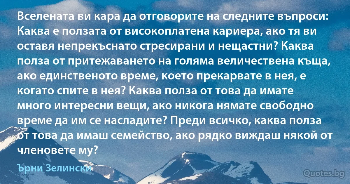 Вселената ви кара да отговорите на следните въпроси: Каква е ползата от високоплатена кариера, ако тя ви оставя непрекъснато стресирани и нещастни? Каква полза от притежаването на голяма величествена къща, ако единственото време, което прекарвате в нея, е когато спите в нея? Каква полза от това да имате много интересни вещи, ако никога нямате свободно време да им се насладите? Преди всичко, каква полза от това да имаш семейство, ако рядко виждаш някой от членовете му? (Ърни Зелински)