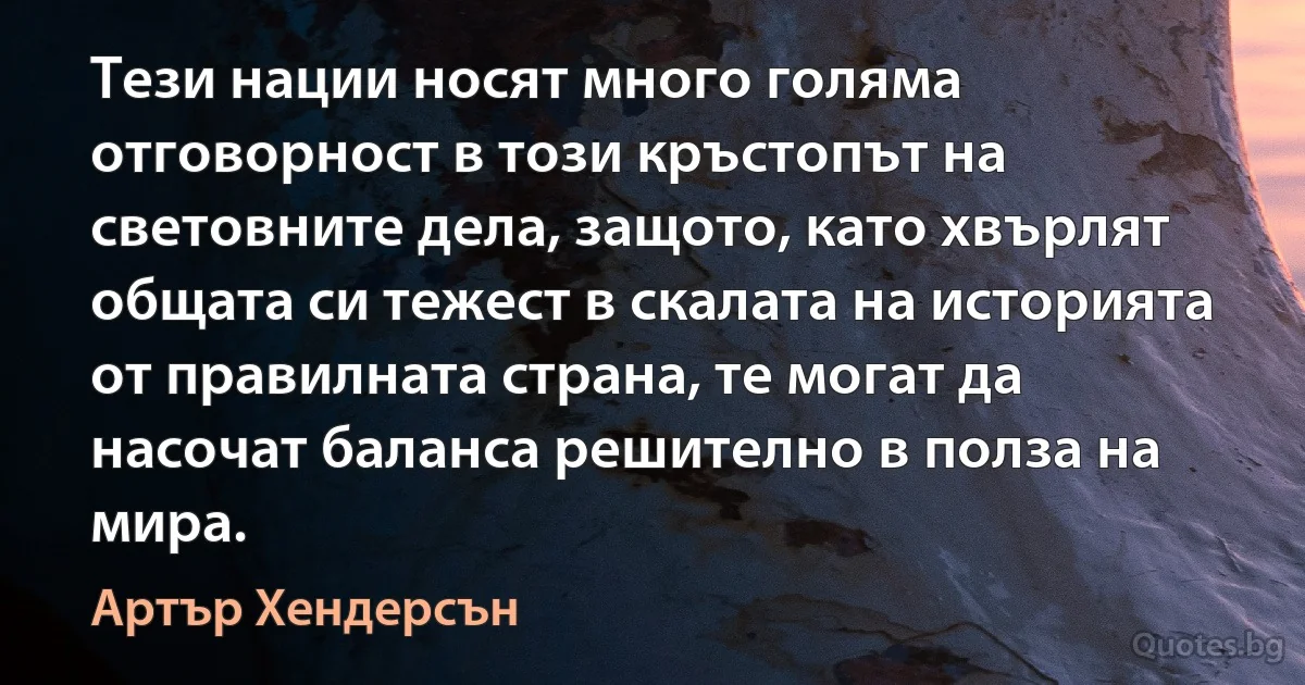 Тези нации носят много голяма отговорност в този кръстопът на световните дела, защото, като хвърлят общата си тежест в скалата на историята от правилната страна, те могат да насочат баланса решително в полза на мира. (Артър Хендерсън)