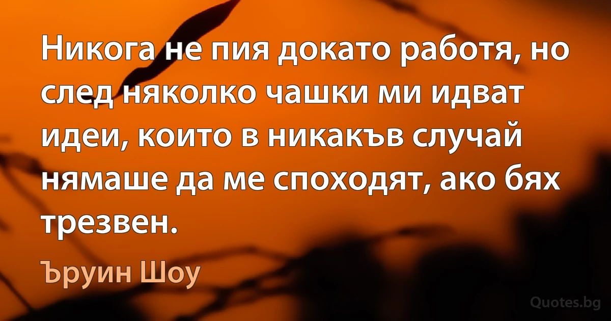 Никога не пия докато работя, но след няколко чашки ми идват идеи, които в никакъв случай нямаше да ме споходят, ако бях трезвен. (Ъруин Шоу)