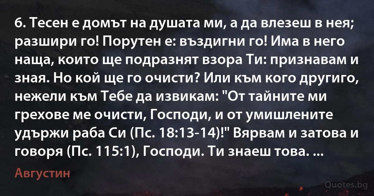 6. Тесен е домът на душата ми, а да влезеш в нея; разшири го! Порутен е: въздигни го! Има в него наща, които ще подразнят взора Ти: признавам и зная. Но кой ще го очисти? Или към кого другиго, нежели към Тебе да извикам: "От тайните ми грехове ме очисти, Господи, и от умишлените удържи раба Си (Пс. 18:13-14)!" Вярвам и затова и говоря (Пс. 115:1), Господи. Ти знаеш това. ... (Августин)