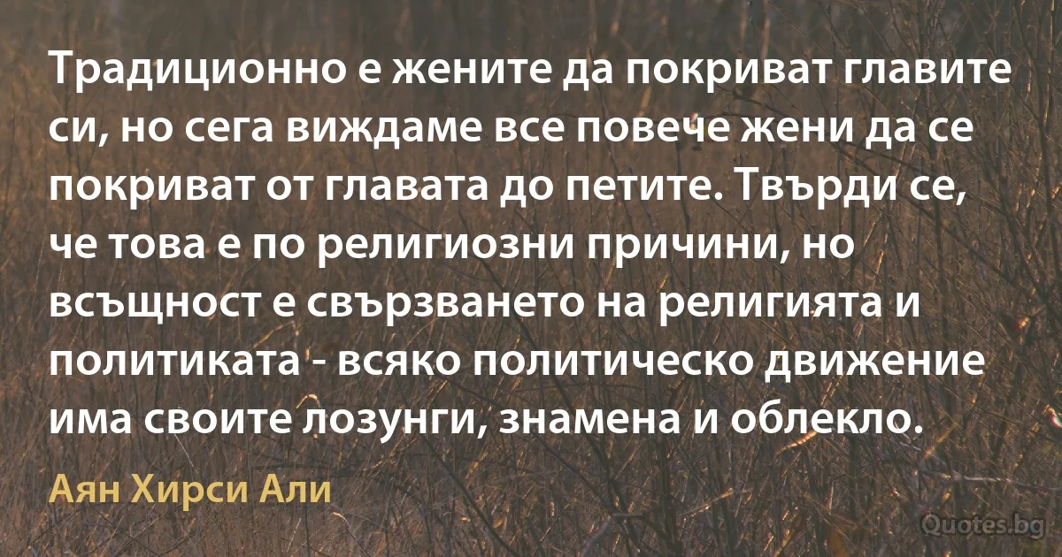 Традиционно е жените да покриват главите си, но сега виждаме все повече жени да се покриват от главата до петите. Твърди се, че това е по религиозни причини, но всъщност е свързването на религията и политиката - всяко политическо движение има своите лозунги, знамена и облекло. (Аян Хирси Али)