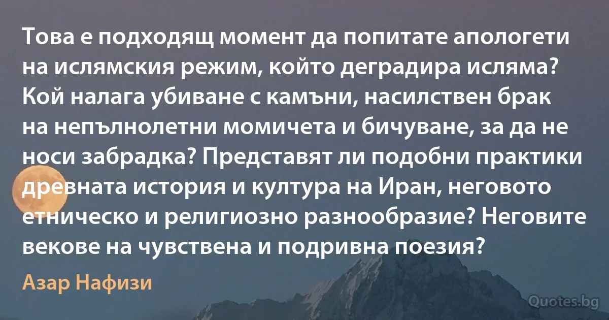 Това е подходящ момент да попитате апологети на ислямския режим, който деградира исляма? Кой налага убиване с камъни, насилствен брак на непълнолетни момичета и бичуване, за да не носи забрадка? Представят ли подобни практики древната история и култура на Иран, неговото етническо и религиозно разнообразие? Неговите векове на чувствена и подривна поезия? (Азар Нафизи)