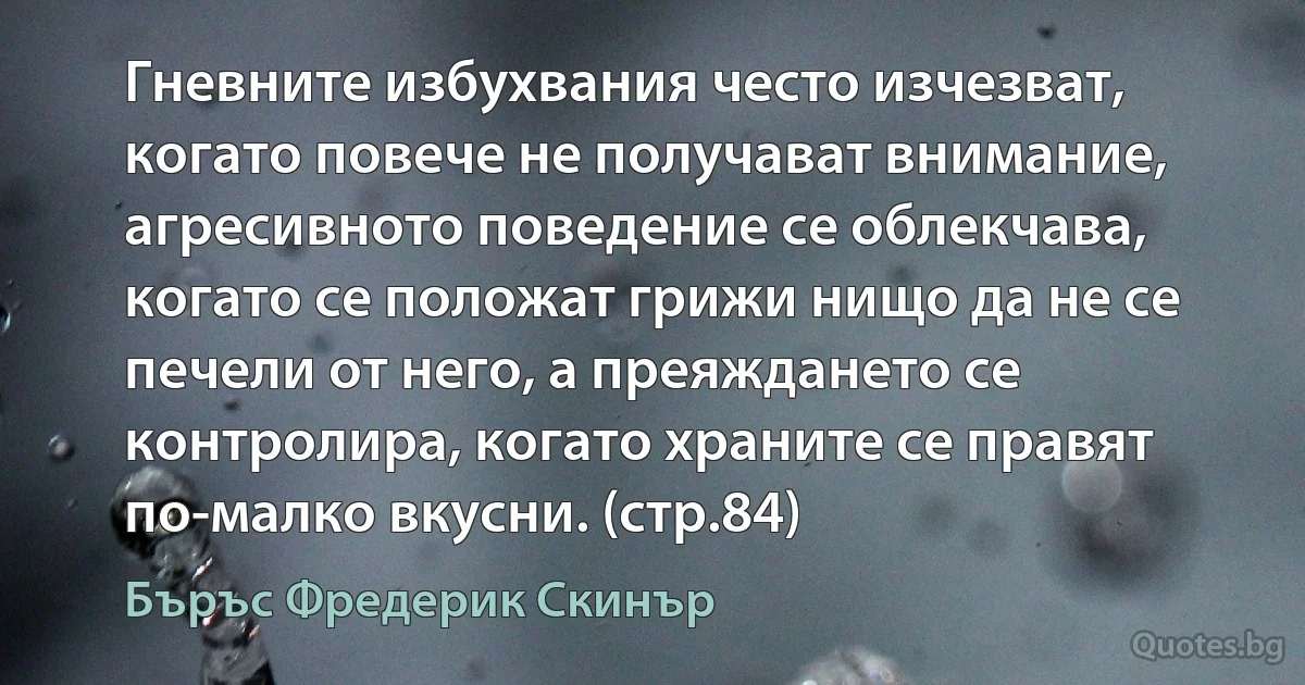 Гневните избухвания често изчезват, когато повече не получават внимание, агресивното поведение се облекчава, когато се положат грижи нищо да не се печели от него, а преяждането се контролира, когато храните се правят по-малко вкусни. (стр.84) (Бъръс Фредерик Скинър)