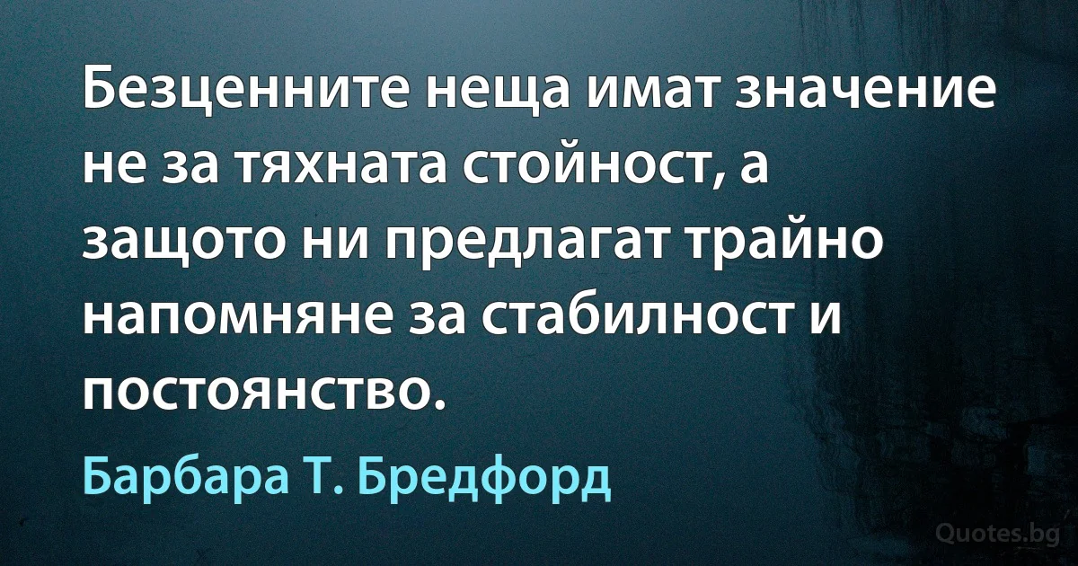 Безценните неща имат значение не за тяхната стойност, а защото ни предлагат трайно напомняне за стабилност и постоянство. (Барбара Т. Бредфорд)