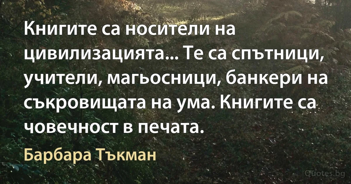 Книгите са носители на цивилизацията... Те са спътници, учители, магьосници, банкери на съкровищата на ума. Книгите са човечност в печата. (Барбара Тъкман)