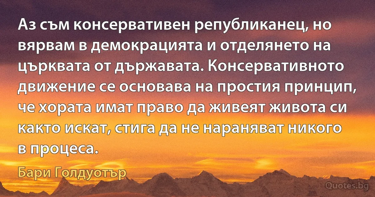 Аз съм консервативен републиканец, но вярвам в демокрацията и отделянето на църквата от държавата. Консервативното движение се основава на простия принцип, че хората имат право да живеят живота си както искат, стига да не нараняват никого в процеса. (Бари Голдуотър)