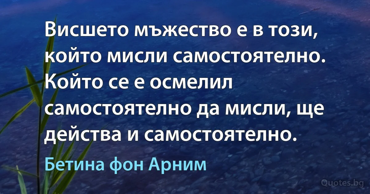 Висшето мъжество е в този, който мисли самостоятелно. Който се е осмелил самостоятелно да мисли, ще действа и самостоятелно. (Бетина фон Арним)