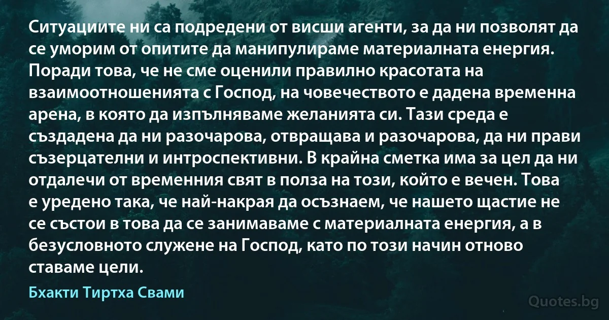 Ситуациите ни са подредени от висши агенти, за да ни позволят да се уморим от опитите да манипулираме материалната енергия. Поради това, че не сме оценили правилно красотата на взаимоотношенията с Господ, на човечеството е дадена временна арена, в която да изпълняваме желанията си. Тази среда е създадена да ни разочарова, отвращава и разочарова, да ни прави съзерцателни и интроспективни. В крайна сметка има за цел да ни отдалечи от временния свят в полза на този, който е вечен. Това е уредено така, че най-накрая да осъзнаем, че нашето щастие не се състои в това да се занимаваме с материалната енергия, а в безусловното служене на Господ, като по този начин отново ставаме цели. (Бхакти Тиртха Свами)