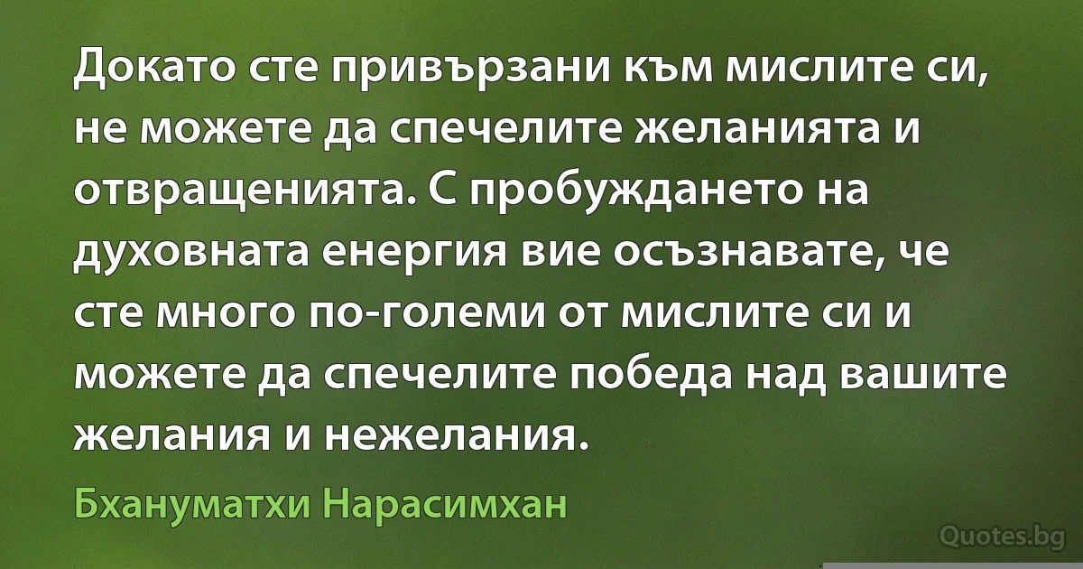 Докато сте привързани към мислите си, не можете да спечелите желанията и отвращенията. С пробуждането на духовната енергия вие осъзнавате, че сте много по-големи от мислите си и можете да спечелите победа над вашите желания и нежелания. (Бхануматхи Нарасимхан)